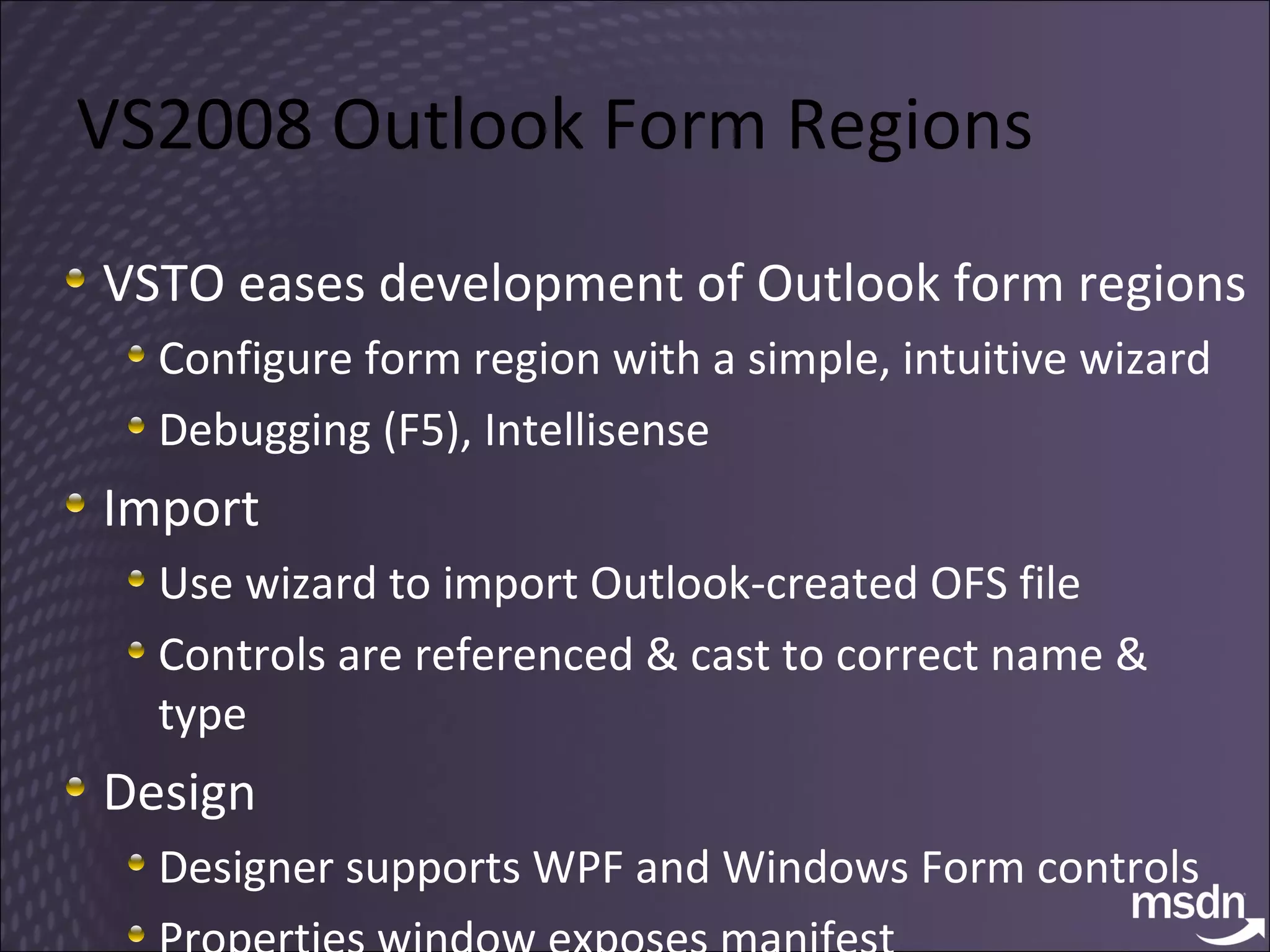 VS2008 Outlook Form Regions VSTO eases development of Outlook form regions Configure form region with a simple, intuitive wizard Debugging (F5), Intellisense Import  Use wizard to import Outlook-created OFS file Controls are referenced & cast to correct name & type Design Designer supports WPF and Windows Form controls Properties window exposes manifest 