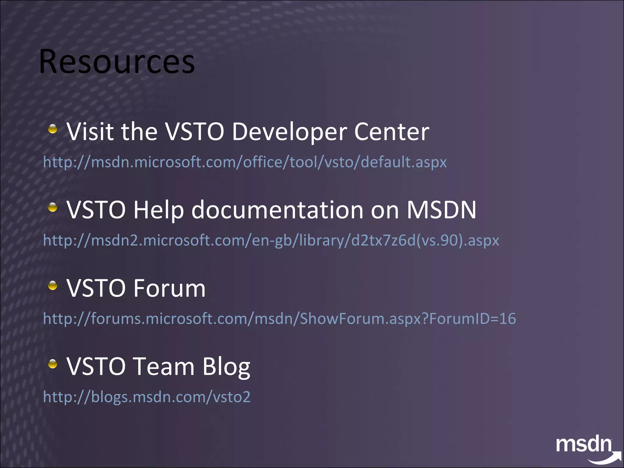 Resources Visit the VSTO Developer Center  http://msdn.microsoft.com/office/tool/vsto/default.aspx   VSTO Help documentation on MSDN http://msdn2.microsoft.com/en-gb/library/d2tx7z6d(vs.90).aspx   VSTO Forum http://forums.microsoft.com/msdn/ShowForum.aspx?ForumID=16   VSTO Team Blog http://blogs.msdn.com/vsto2  