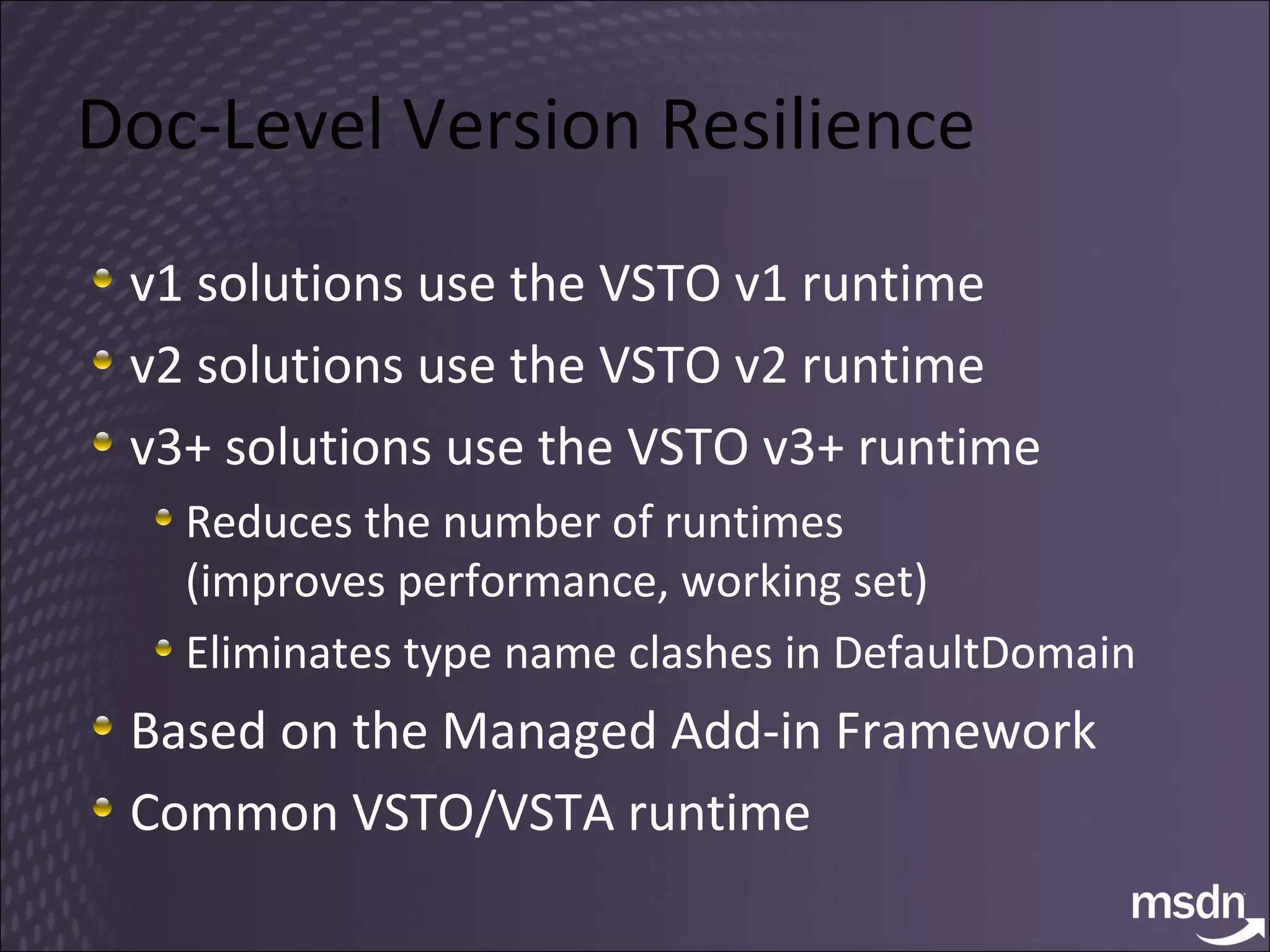 Doc-Level Version Resilience v1 solutions use the VSTO v1 runtime v2 solutions use the VSTO v2 runtime v3+ solutions use the VSTO v3+ runtime Reduces the number of runtimes  (improves performance, working set) Eliminates type name clashes in DefaultDomain Based on the Managed Add-in Framework Common VSTO/VSTA runtime 