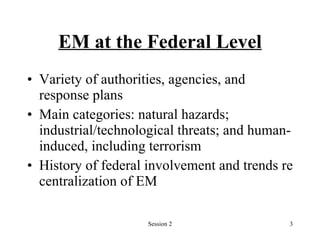 EM at the Federal Level Variety of authorities, agencies, and response plans Main categories: natural hazards; industrial/technological threats; and human- induced, including terrorism History of federal involvement and trends re centralization of EM 