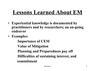 Lessons Learned About EM Experiential knowledge is documented by practitioners and by researchers; an on-going endeavor Examples:  Importance of CEM Value of Mitigation Planning and Preparedness pay off Difficulties of sustaining interest, and  commitment   