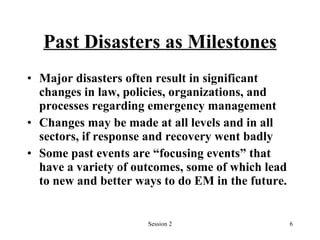 Past Disasters as Milestones Major disasters often result in significant changes in law, policies, organizations, and processes regarding emergency management Changes may be made at all levels and in all sectors, if response and recovery went badly Some past events are “focusing events” that have a variety of outcomes, some of which lead to new and better ways to do EM in the future. 