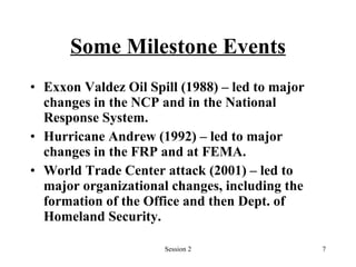 Some Milestone Events Exxon Valdez Oil Spill (1988) – led to major changes in the NCP and in the National Response System. Hurricane Andrew (1992) – led to major changes in the FRP and at FEMA. World Trade Center attack (2001) – led to major organizational changes, including the formation of the Office and then Dept. of Homeland Security. 