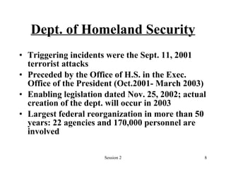 Dept. of Homeland Security Triggering incidents were the Sept. 11, 2001 terrorist attacks Preceded by the Office of H.S. in the Exec. Office of the President (Oct.2001- March 2003) Enabling legislation dated Nov. 25, 2002; actual creation of the dept. will occur in 2003 Largest federal reorganization in more than 50 years: 22 agencies and 170,000 personnel are involved 