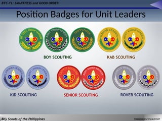 BTC-TL: SMARTNESS and GOOD ORDER
Boy Scouts of the Philippines TOBS2000/ES/YFS/ALT/CMT
Position Badges for Unit Leaders
BOY SCOUTING KAB SCOUTING
SENIOR SCOUTING
KID SCOUTING ROVER SCOUTING
 