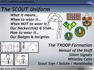 BTC-TL: SMARTNESS and GOOD ORDER
Boy Scouts of the Philippines TOBS2000/ES/YFS/ALT/CMT
The SCOUT Uniform
What it means…
When to wear it…
When NOT to wear it…
Our Neckerchief & Slide…
How to wear it…
Our Badges & Insignias
The TROOP Formation
Manual of the Staff
Silent Signals
Whistles Calls
Scout Sign / Salute / Handshake
 