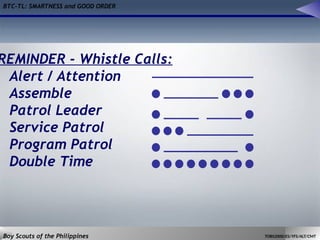 BTC-TL: SMARTNESS and GOOD ORDER
Boy Scouts of the Philippines TOBS2000/ES/YFS/ALT/CMT
REMINDER - Whistle Calls:
Alert / Attention
Assemble
Patrol Leader
Service Patrol
Program Patrol
Double Time
 