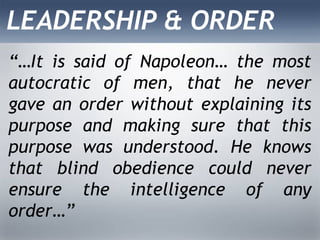LEADERSHIP & ORDER
“…It is said of Napoleon… the most
autocratic of men, that he never
gave an order without explaining its
purpose and making sure that this
purpose was understood. He knows
that blind obedience could never
ensure the intelligence of any
order…”
 