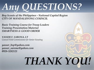 Any QUESTIONS?
THANK YOU!
Boy Scouts of the Philippines - National Capital Region
CITY OF MANDALUYONG COUNCIL
Basic Training Course for Troop Leaders
Training Presentation Material
SMARTNESS & GOOD ORDER
YASSER F. SARONA, LT
Council Field Commissioner for Senior Scouting
yasser_bsp@yahoo.com
yasser_sarona@yahoo.com
0928-3282121
 