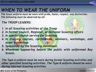 BTC-TL: SMARTNESS and GOOD ORDER
Boy Scouts of the Philippines TOBS2000/ES/YFS/ALT/CMT
The TROOP LEADERS:
1. In all Scouting activities of the Troop
2. In formal Council, Regional, or National Scouting affairs
3. In special church service for Scouting
4. In training courses, conferences, seminars, workshops, and
other gatherings
5. Sponsored by the Scouting movement.
6. Whenever appearing before the public with uniformed Boy
Scouts.
The Type A uniform must be worn during formal Scouting activities and
other specified Scouting activities. The Type B uniform should be worn
during informal Scouting activities.
WHEN TO WEAR THE UNIFORM
The Scout uniform must be worn with pride, honor, respect, and distinction.
The following must be observed by all:
 