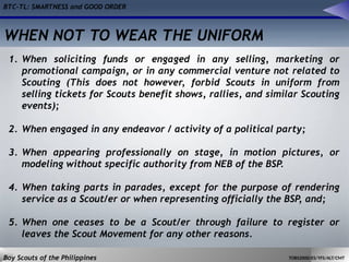 BTC-TL: SMARTNESS and GOOD ORDER
Boy Scouts of the Philippines TOBS2000/ES/YFS/ALT/CMT
1. When soliciting funds or engaged in any selling, marketing or
promotional campaign, or in any commercial venture not related to
Scouting (This does not however, forbid Scouts in uniform from
selling tickets for Scouts benefit shows, rallies, and similar Scouting
events);
2. When engaged in any endeavor / activity of a political party;
3. When appearing professionally on stage, in motion pictures, or
modeling without specific authority from NEB of the BSP.
4. When taking parts in parades, except for the purpose of rendering
service as a Scout/er or when representing officially the BSP, and;
5. When one ceases to be a Scout/er through failure to register or
leaves the Scout Movement for any other reasons.
WHEN NOT TO WEAR THE UNIFORM
 