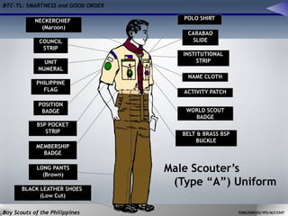 BTC-TL: SMARTNESS and GOOD ORDER
Boy Scouts of the Philippines TOBS2000/ES/YFS/ALT/CMT
Male Scouter’s
(Type “A”) Uniform
POLO SHIRT
CARABAO
SLIDE
NECKERCHIEF
(Maroon)
INSTITUTIONAL
STRIP
ACTIVITY PATCH
NAME CLOTH
WORLD SCOUT
BADGE
COUNCIL
STRIP
UNIT
NUMERAL
PHILIPPINE
FLAG
BSP POCKET
STRIP
POSITION
BADGE
MEMBERSHIP
BADGE
LONG PANTS
(Brown)
BLACK LEATHER SHOES
(Low Cut)
BELT & BRASS BSP
BUCKLE
 