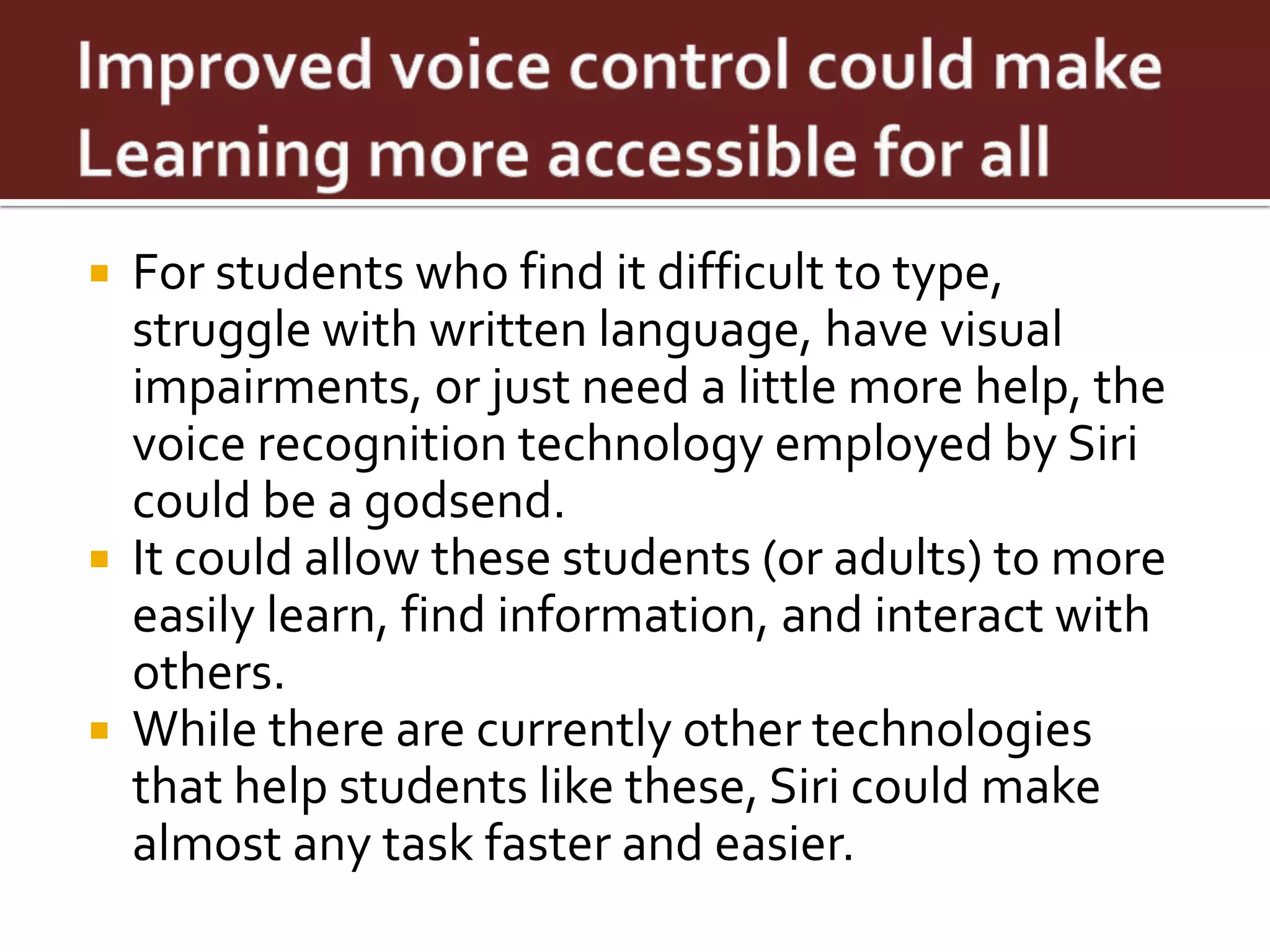  For students who find it difficult to type,
  struggle with written language, have visual
  impairments, or just need a little more help, the
  voice recognition technology employed by Siri
  could be a godsend.
 It could allow these students (or adults) to more
  easily learn, find information, and interact with
  others.
 While there are currently other technologies
  that help students like these, Siri could make
  almost any task faster and easier.
 