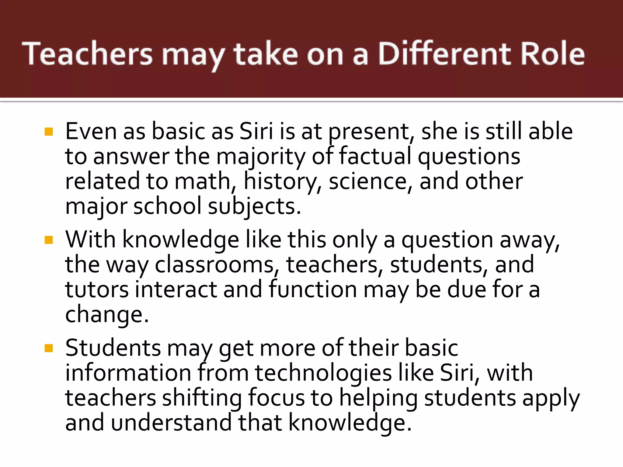    Even as basic as Siri is at present, she is still able
    to answer the majority of factual questions
    related to math, history, science, and other
    major school subjects.
   With knowledge like this only a question away,
    the way classrooms, teachers, students, and
    tutors interact and function may be due for a
    change.
   Students may get more of their basic
    information from technologies like Siri, with
    teachers shifting focus to helping students apply
    and understand that knowledge.
 