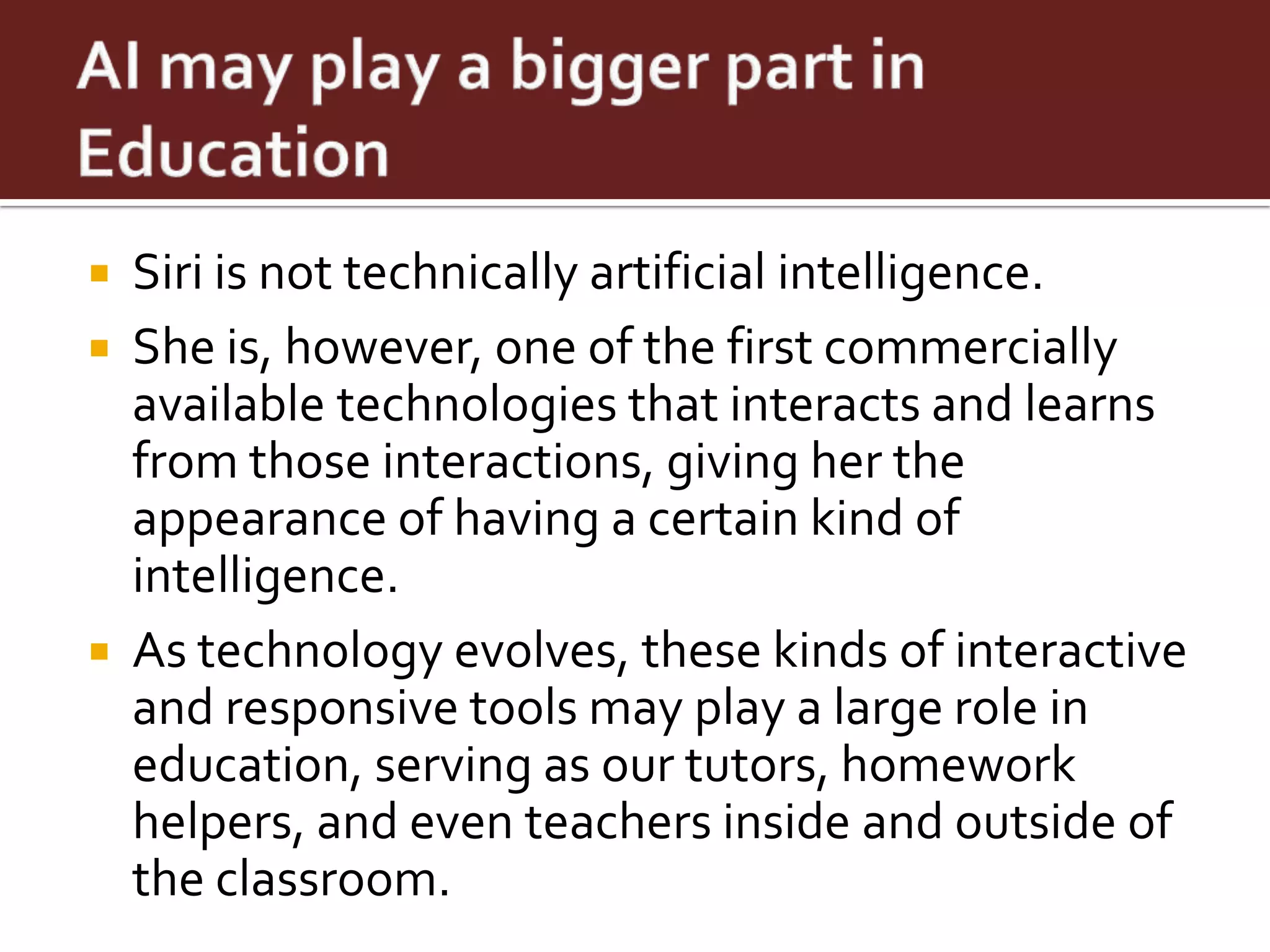    Siri is not technically artificial intelligence.
   She is, however, one of the first commercially
    available technologies that interacts and learns
    from those interactions, giving her the
    appearance of having a certain kind of
    intelligence.
   As technology evolves, these kinds of interactive
    and responsive tools may play a large role in
    education, serving as our tutors, homework
    helpers, and even teachers inside and outside of
    the classroom.
 