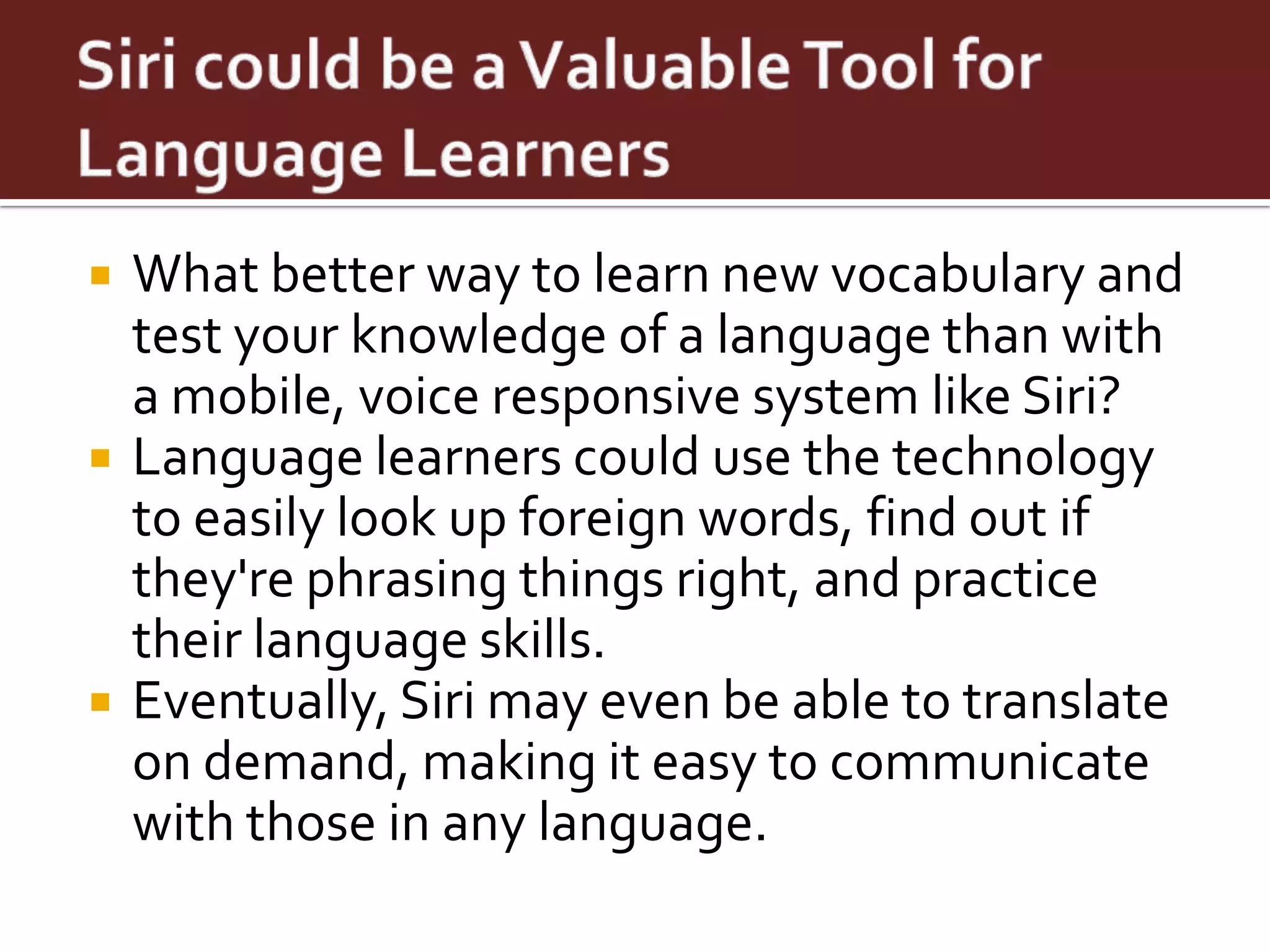    What better way to learn new vocabulary and
    test your knowledge of a language than with
    a mobile, voice responsive system like Siri?
   Language learners could use the technology
    to easily look up foreign words, find out if
    they're phrasing things right, and practice
    their language skills.
   Eventually, Siri may even be able to translate
    on demand, making it easy to communicate
    with those in any language.
 