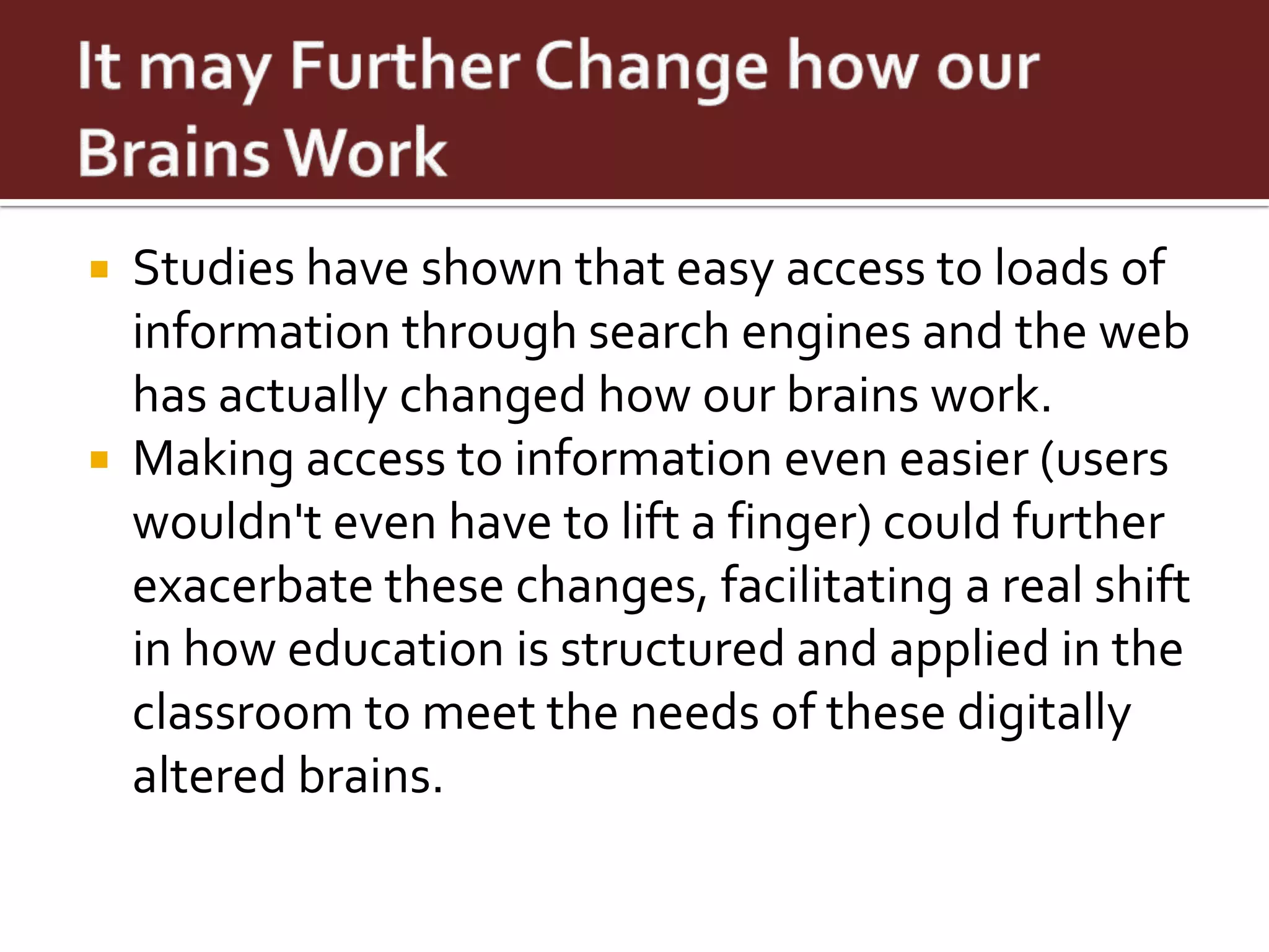    Studies have shown that easy access to loads of
    information through search engines and the web
    has actually changed how our brains work.
   Making access to information even easier (users
    wouldn't even have to lift a finger) could further
    exacerbate these changes, facilitating a real shift
    in how education is structured and applied in the
    classroom to meet the needs of these digitally
    altered brains.
 