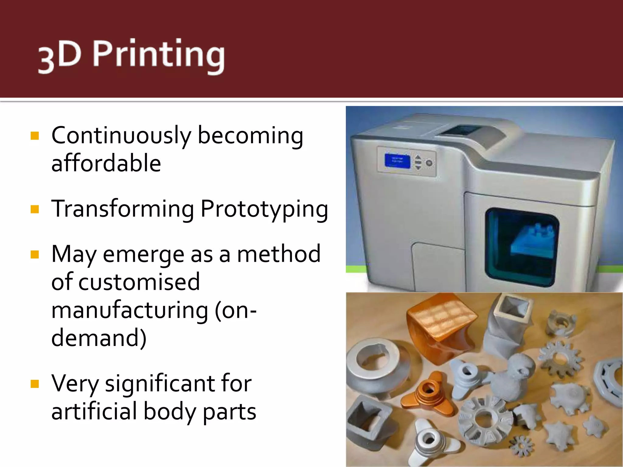    Continuously becoming
    affordable
   Transforming Prototyping
   May emerge as a method
    of customised
    manufacturing (on-
    demand)
   Very significant for
    artificial body parts
 