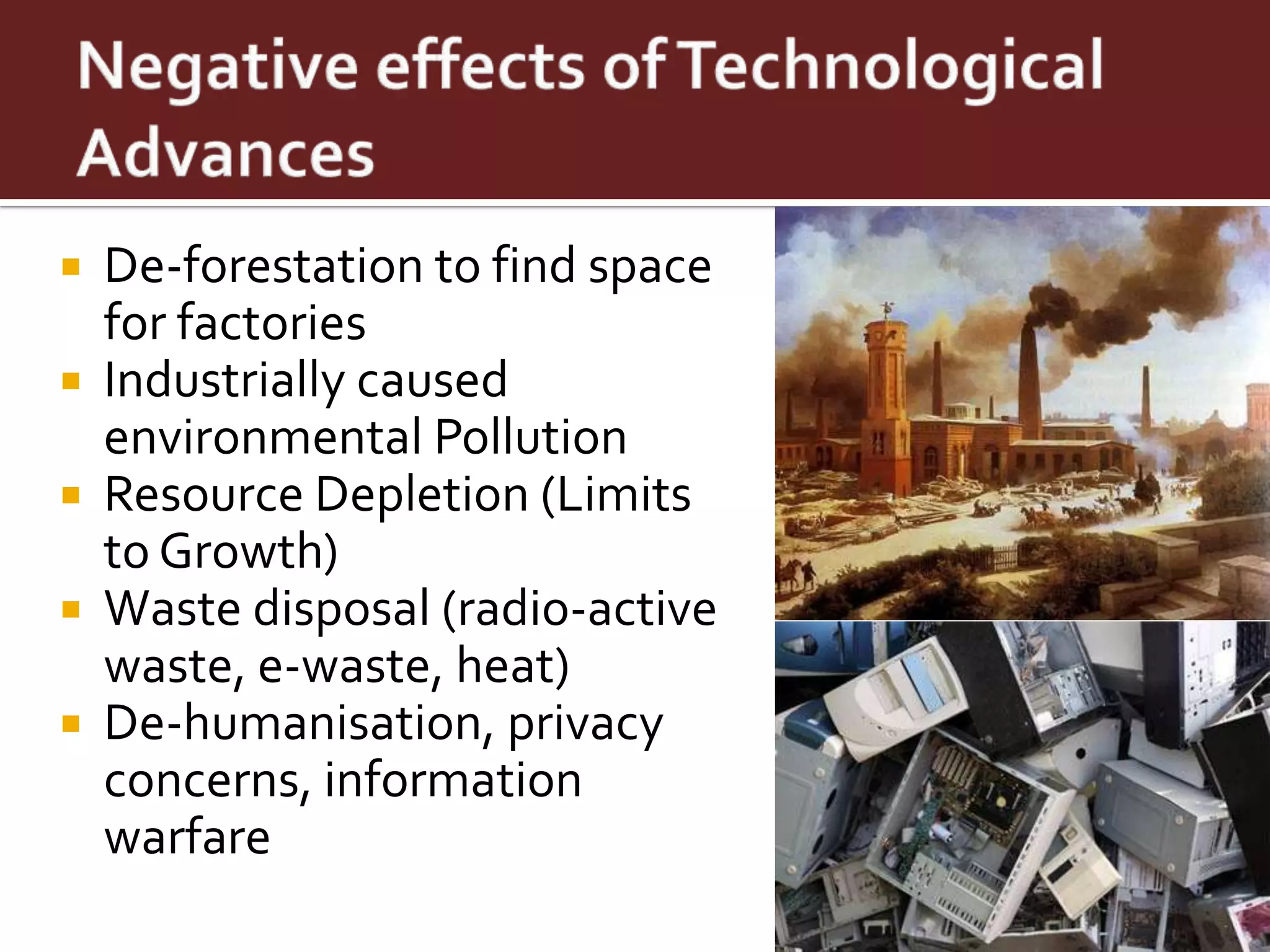  De-forestation to find space
  for factories
 Industrially caused
  environmental Pollution
 Resource Depletion (Limits
  to Growth)
 Waste disposal (radio-active
  waste, e-waste, heat)
 De-humanisation, privacy
  concerns, information
  warfare
 