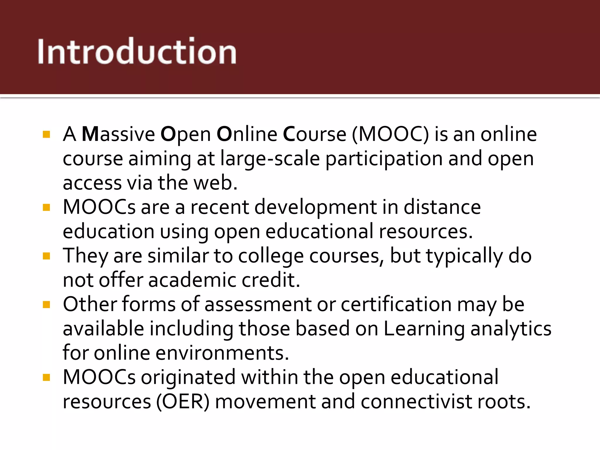    A Massive Open Online Course (MOOC) is an online
    course aiming at large-scale participation and open
    access via the web.
   MOOCs are a recent development in distance
    education using open educational resources.
   They are similar to college courses, but typically do
    not offer academic credit.
   Other forms of assessment or certification may be
    available including those based on Learning analytics
    for online environments.
   MOOCs originated within the open educational
    resources (OER) movement and connectivist roots.
 