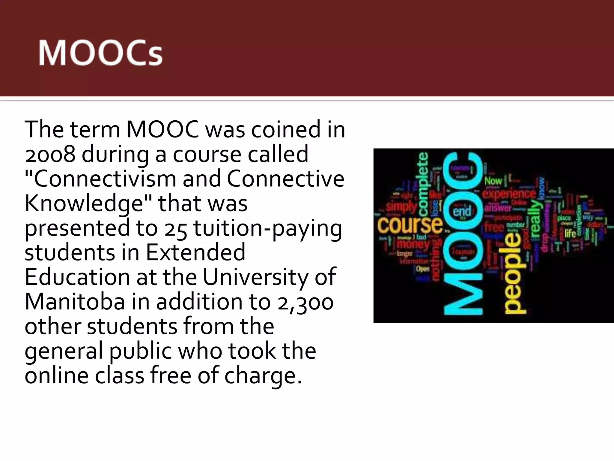The term MOOC was coined in
2008 during a course called
"Connectivism and Connective
Knowledge" that was
presented to 25 tuition-paying
students in Extended
Education at the University of
Manitoba in addition to 2,300
other students from the
general public who took the
online class free of charge.
 
