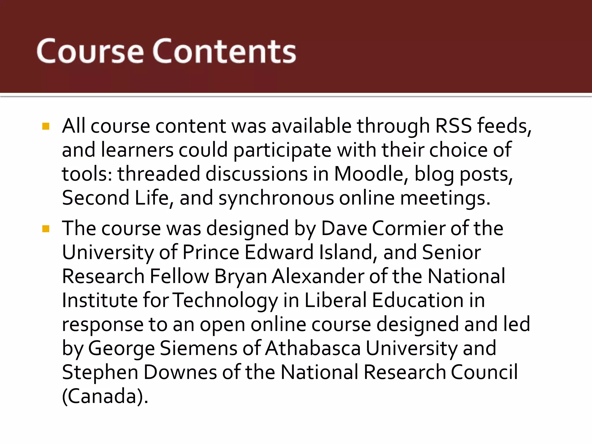 All course content was available through RSS feeds,
  and learners could participate with their choice of
  tools: threaded discussions in Moodle, blog posts,
  Second Life, and synchronous online meetings.
 The course was designed by Dave Cormier of the
  University of Prince Edward Island, and Senior
  Research Fellow Bryan Alexander of the National
  Institute for Technology in Liberal Education in
  response to an open online course designed and led
  by George Siemens of Athabasca University and
  Stephen Downes of the National Research Council
  (Canada).
 