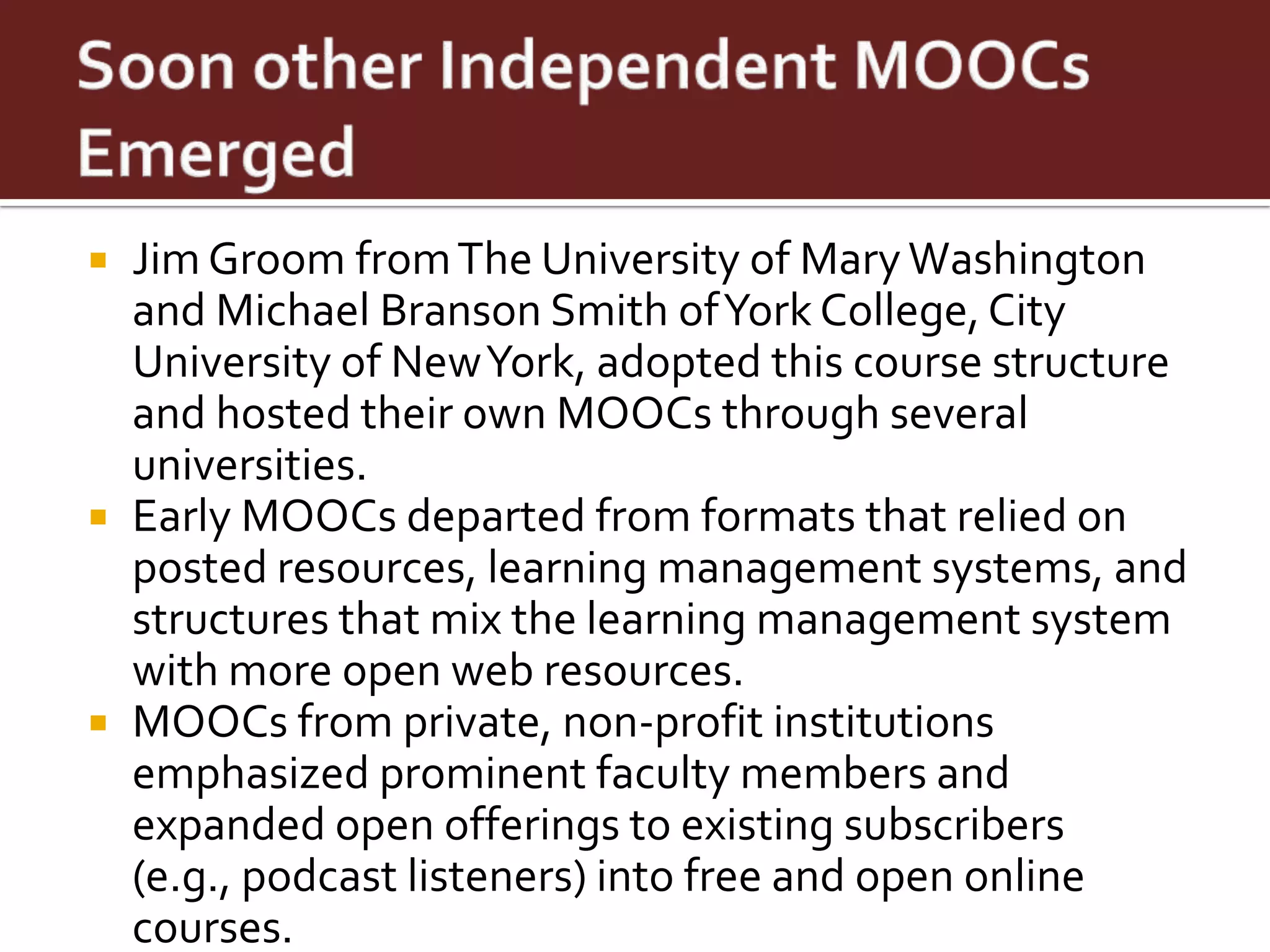  Jim Groom from The University of Mary Washington
  and Michael Branson Smith of York College, City
  University of New York, adopted this course structure
  and hosted their own MOOCs through several
  universities.
 Early MOOCs departed from formats that relied on
  posted resources, learning management systems, and
  structures that mix the learning management system
  with more open web resources.
 MOOCs from private, non-profit institutions
  emphasized prominent faculty members and
  expanded open offerings to existing subscribers
  (e.g., podcast listeners) into free and open online
  courses.
 