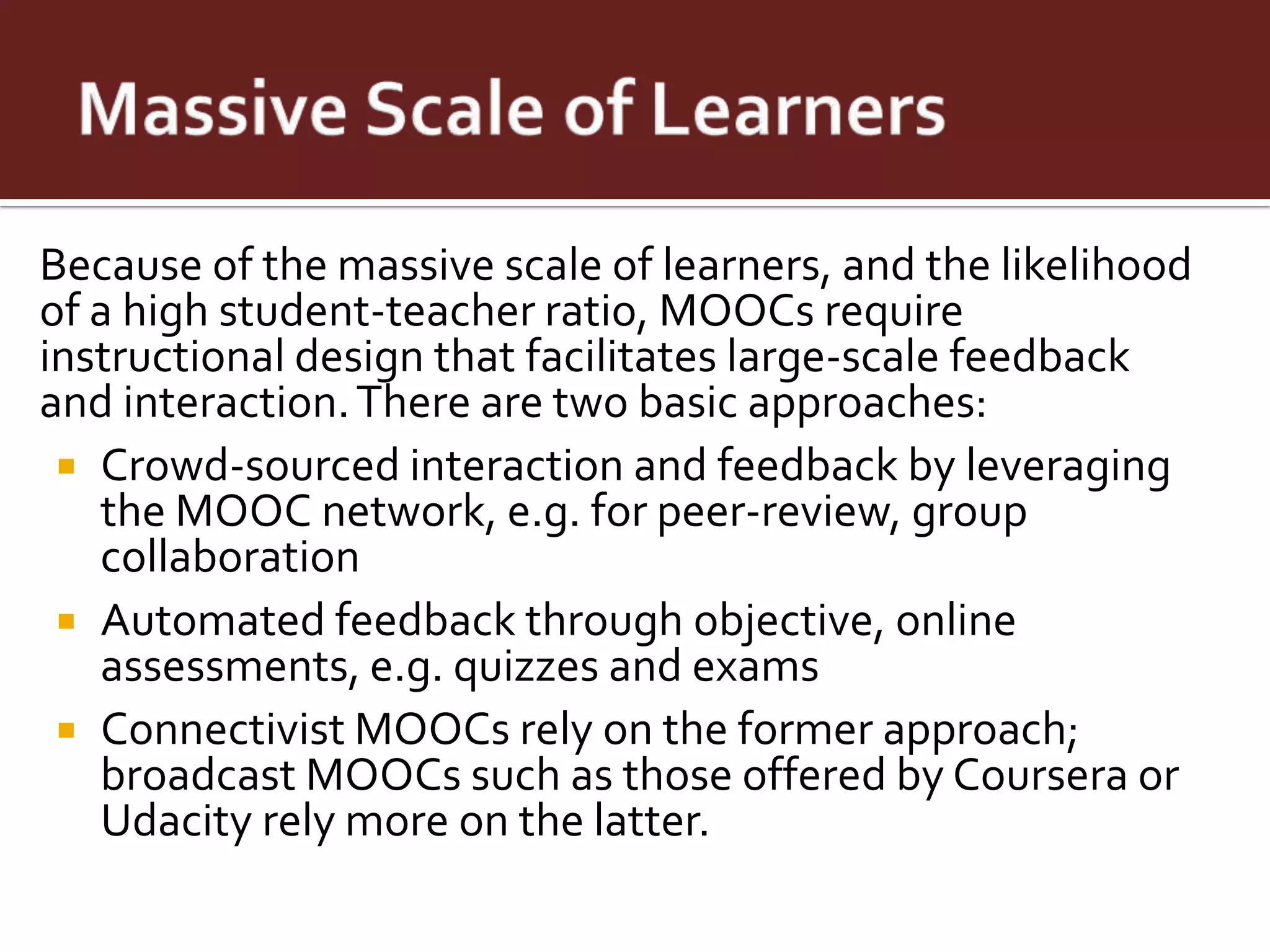 Because of the massive scale of learners, and the likelihood
of a high student-teacher ratio, MOOCs require
instructional design that facilitates large-scale feedback
and interaction. There are two basic approaches:
  Crowd-sourced interaction and feedback by leveraging
   the MOOC network, e.g. for peer-review, group
   collaboration
  Automated feedback through objective, online
   assessments, e.g. quizzes and exams
  Connectivist MOOCs rely on the former approach;
   broadcast MOOCs such as those offered by Coursera or
   Udacity rely more on the latter.
 
