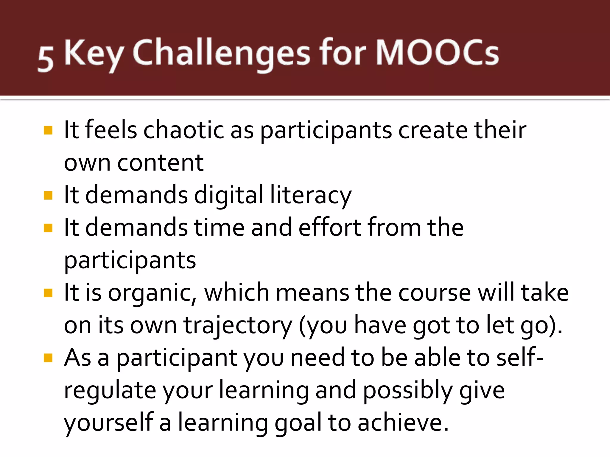    It feels chaotic as participants create their
    own content
   It demands digital literacy
   It demands time and effort from the
    participants
   It is organic, which means the course will take
    on its own trajectory (you have got to let go).
   As a participant you need to be able to self-
    regulate your learning and possibly give
    yourself a learning goal to achieve.
 