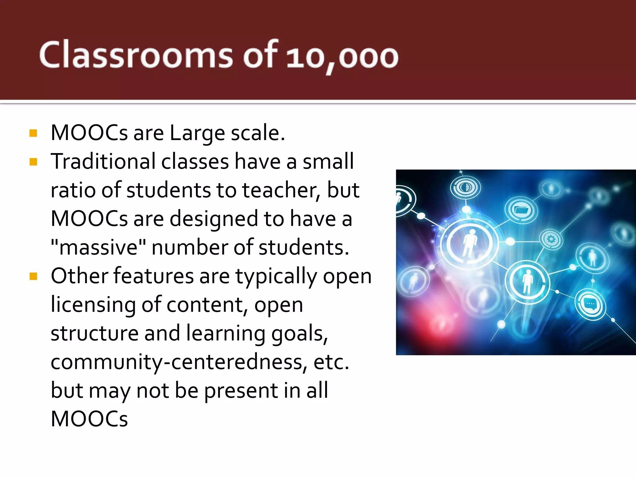  MOOCs are Large scale.
 Traditional classes have a small
  ratio of students to teacher, but
  MOOCs are designed to have a
  "massive" number of students.
 Other features are typically open
  licensing of content, open
  structure and learning goals,
  community-centeredness, etc.
  but may not be present in all
  MOOCs
 