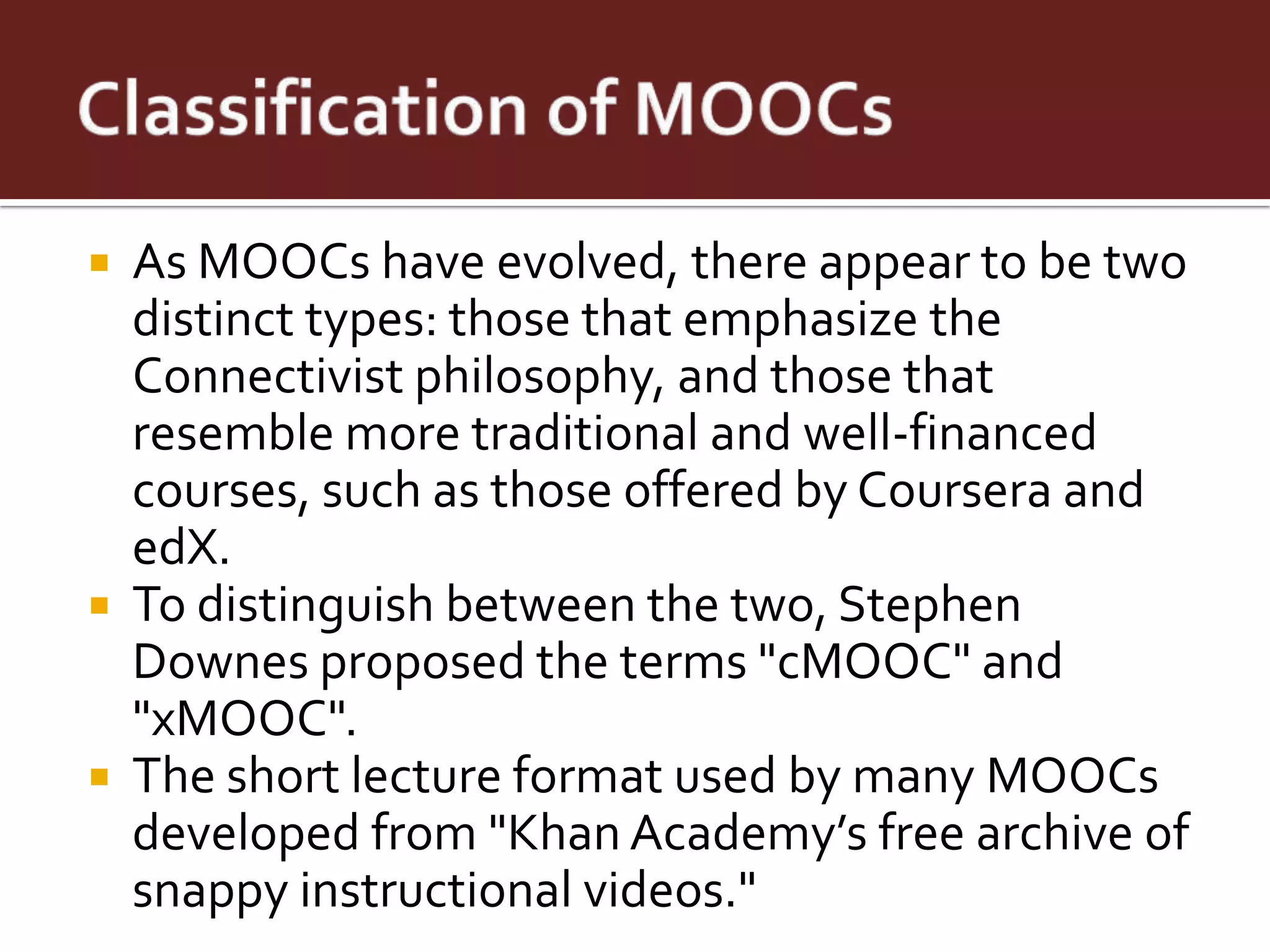    As MOOCs have evolved, there appear to be two
    distinct types: those that emphasize the
    Connectivist philosophy, and those that
    resemble more traditional and well-financed
    courses, such as those offered by Coursera and
    edX.
   To distinguish between the two, Stephen
    Downes proposed the terms "cMOOC" and
    "xMOOC".
   The short lecture format used by many MOOCs
    developed from "Khan Academy’s free archive of
    snappy instructional videos."
 