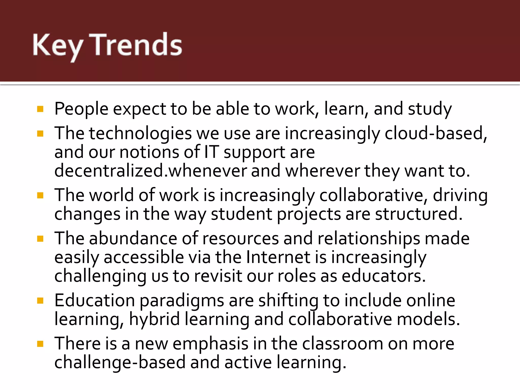    People expect to be able to work, learn, and study
   The technologies we use are increasingly cloud-based,
    and our notions of IT support are
    decentralized.whenever and wherever they want to.
   The world of work is increasingly collaborative, driving
    changes in the way student projects are structured.
   The abundance of resources and relationships made
    easily accessible via the Internet is increasingly
    challenging us to revisit our roles as educators.
   Education paradigms are shifting to include online
    learning, hybrid learning and collaborative models.
   There is a new emphasis in the classroom on more
    challenge-based and active learning.
 