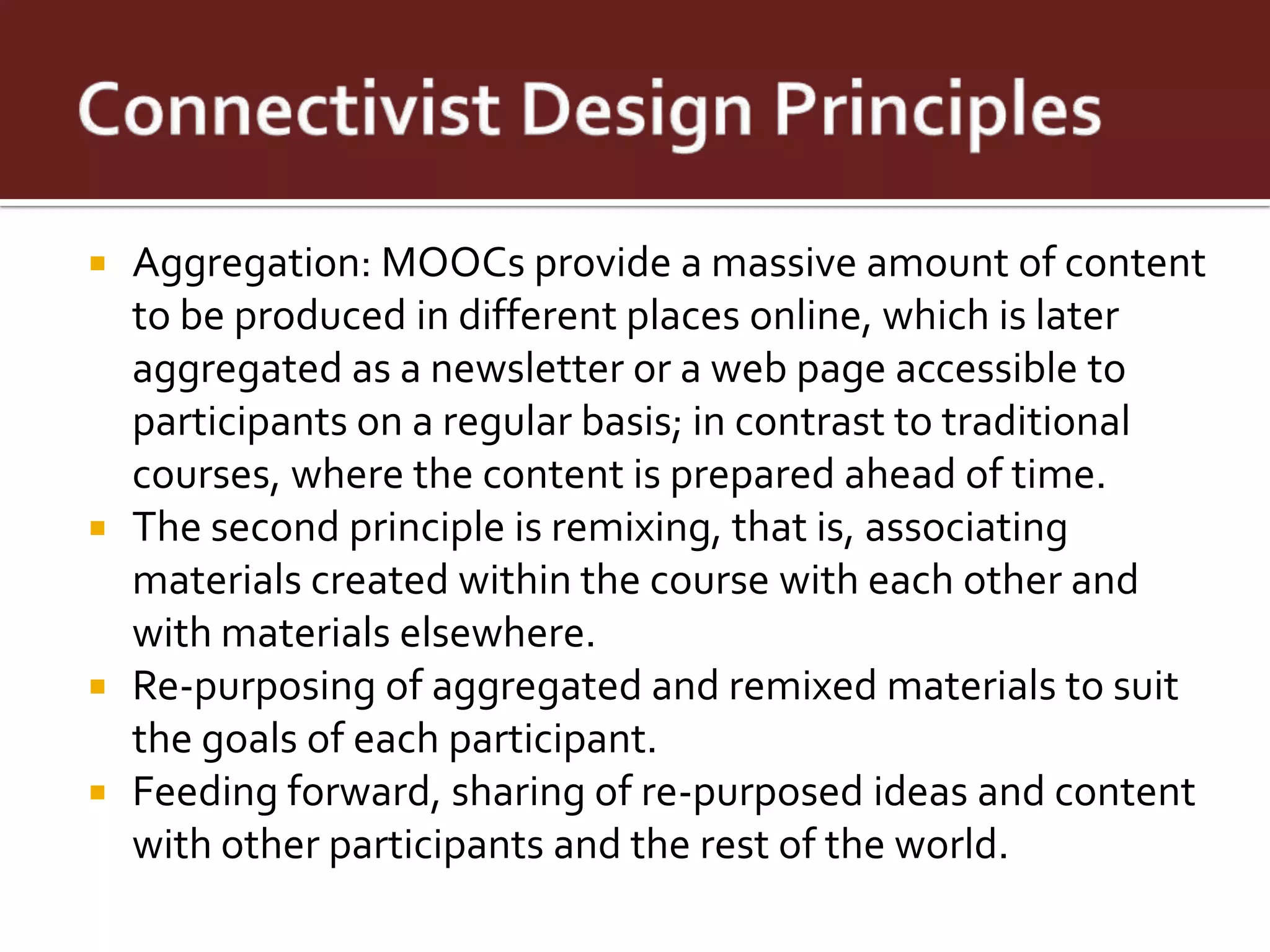  Aggregation: MOOCs provide a massive amount of content
  to be produced in different places online, which is later
  aggregated as a newsletter or a web page accessible to
  participants on a regular basis; in contrast to traditional
  courses, where the content is prepared ahead of time.
 The second principle is remixing, that is, associating
  materials created within the course with each other and
  with materials elsewhere.
 Re-purposing of aggregated and remixed materials to suit
  the goals of each participant.
 Feeding forward, sharing of re-purposed ideas and content
  with other participants and the rest of the world.
 