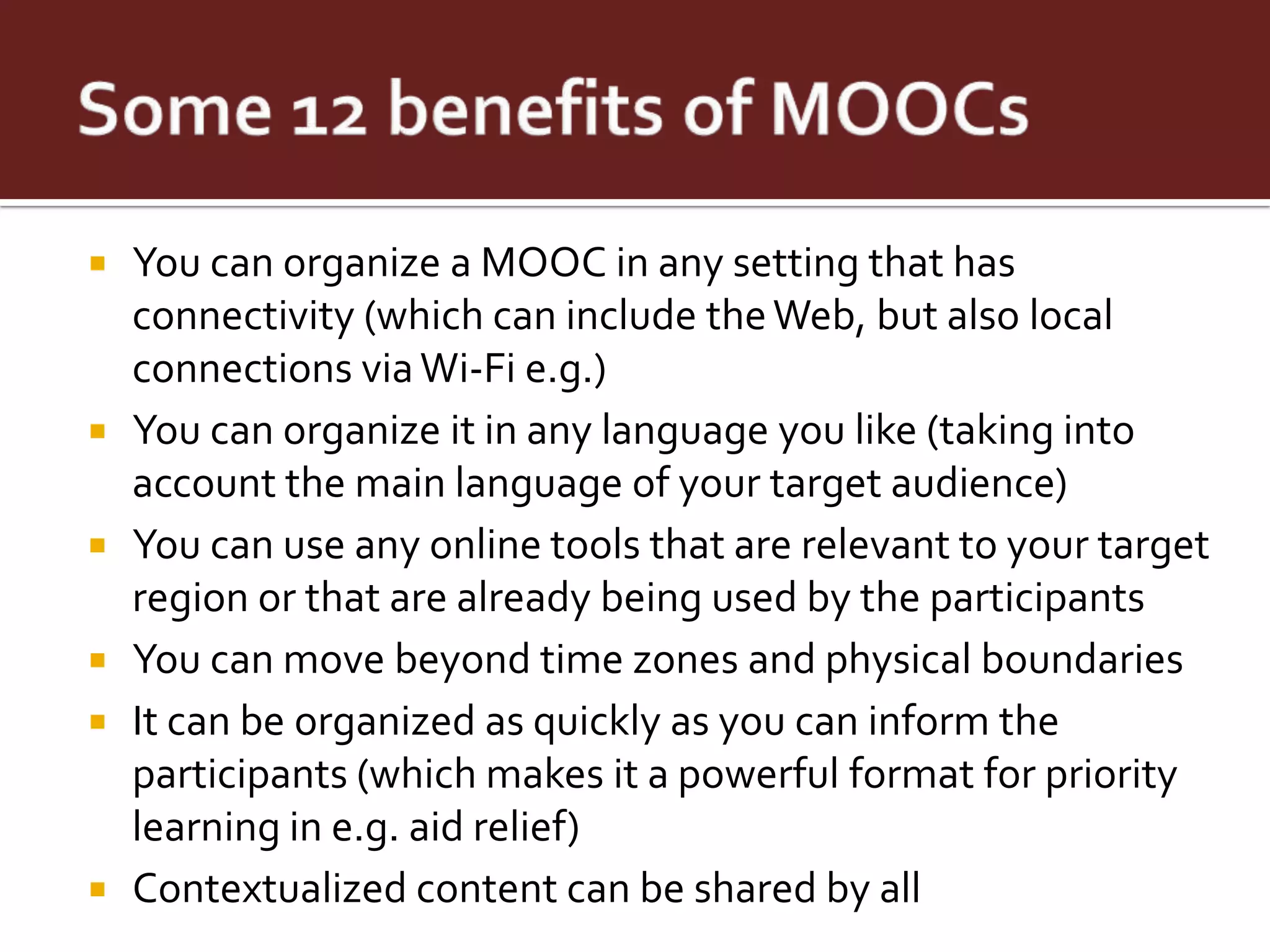    You can organize a MOOC in any setting that has
    connectivity (which can include the Web, but also local
    connections via Wi-Fi e.g.)
   You can organize it in any language you like (taking into
    account the main language of your target audience)
   You can use any online tools that are relevant to your target
    region or that are already being used by the participants
   You can move beyond time zones and physical boundaries
   It can be organized as quickly as you can inform the
    participants (which makes it a powerful format for priority
    learning in e.g. aid relief)
   Contextualized content can be shared by all
 