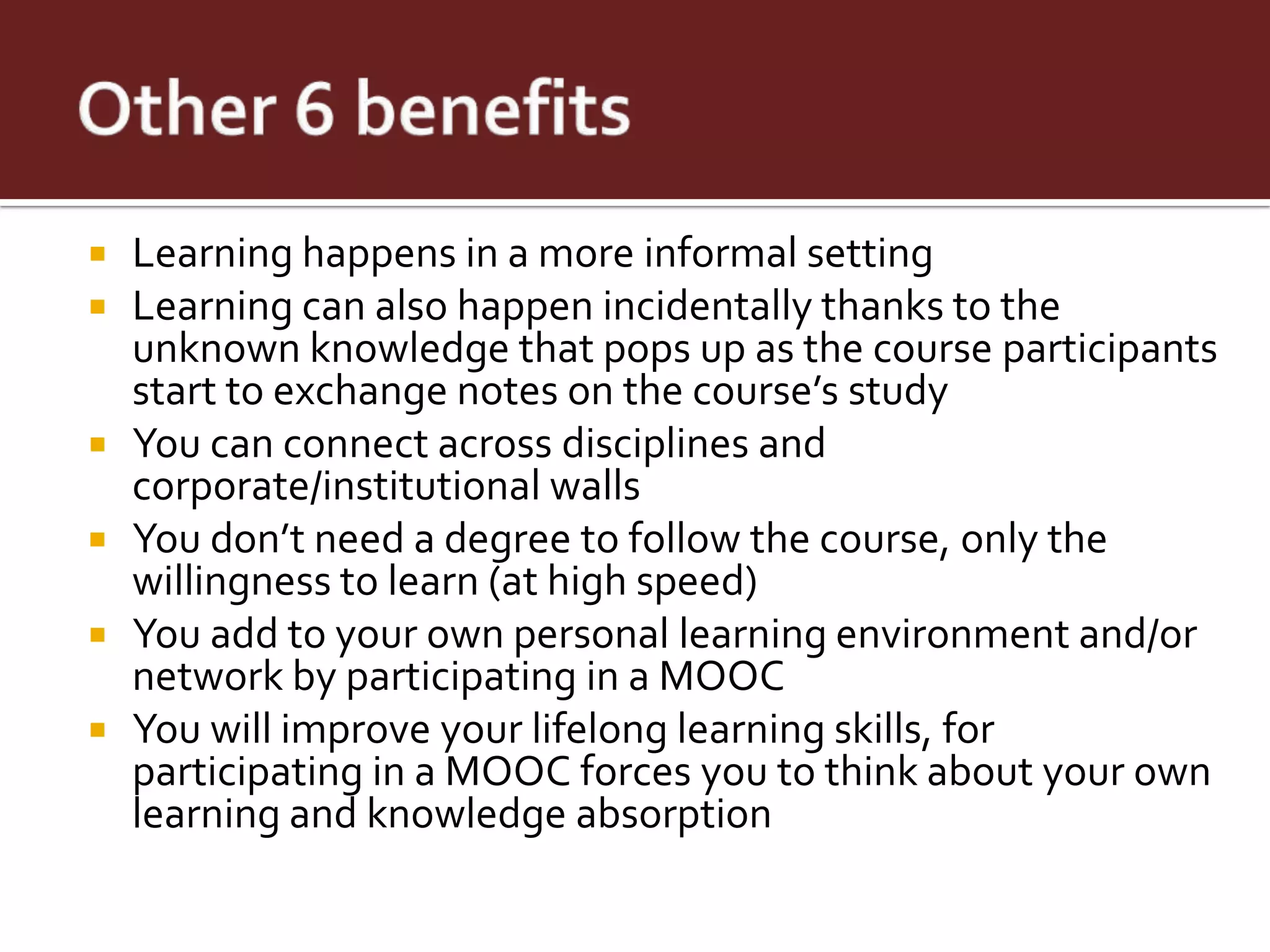    Learning happens in a more informal setting
   Learning can also happen incidentally thanks to the
    unknown knowledge that pops up as the course participants
    start to exchange notes on the course’s study
   You can connect across disciplines and
    corporate/institutional walls
   You don’t need a degree to follow the course, only the
    willingness to learn (at high speed)
   You add to your own personal learning environment and/or
    network by participating in a MOOC
   You will improve your lifelong learning skills, for
    participating in a MOOC forces you to think about your own
    learning and knowledge absorption
 