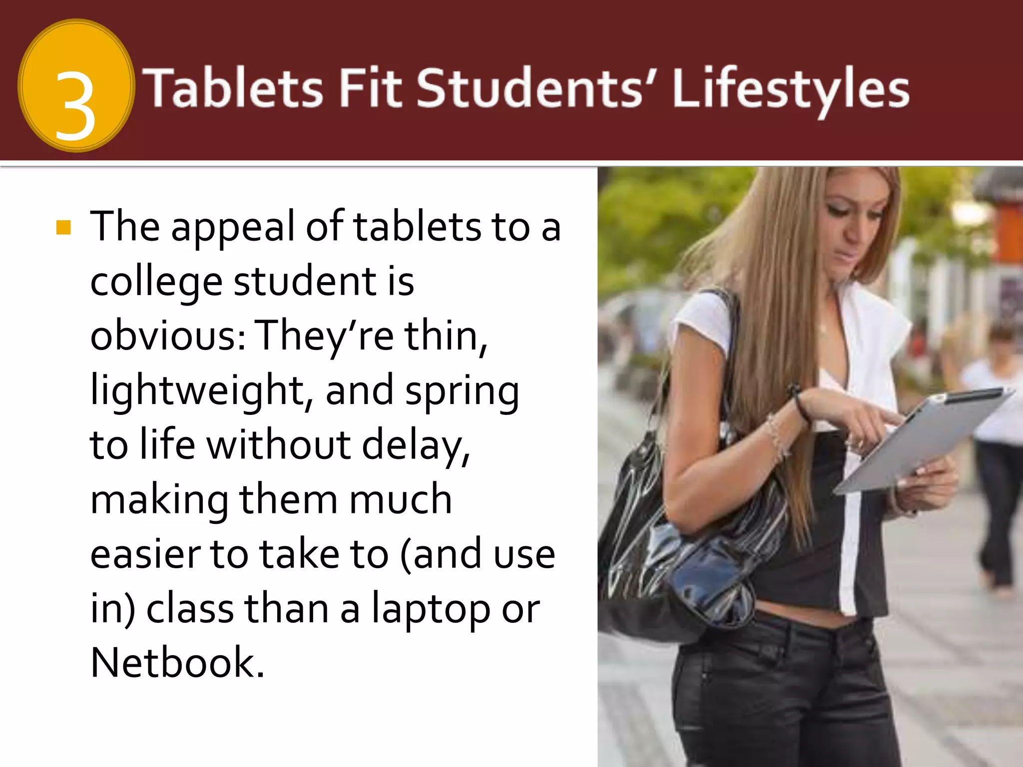 3
   The appeal of tablets to a
    college student is
    obvious: They’re thin,
    lightweight, and spring
    to life without delay,
    making them much
    easier to take to (and use
    in) class than a laptop or
    Netbook.
 