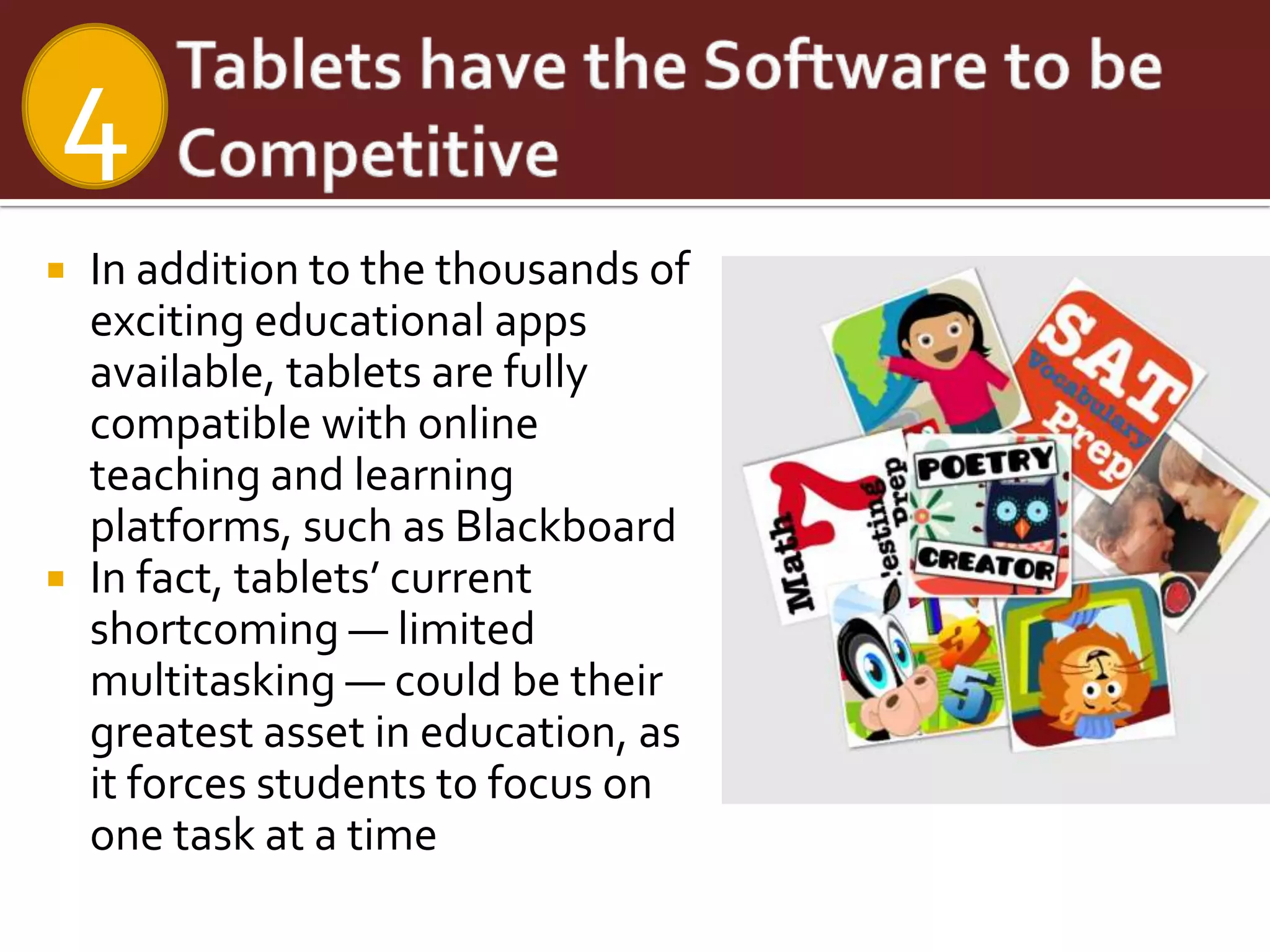 4
   In addition to the thousands of
    exciting educational apps
    available, tablets are fully
    compatible with online
    teaching and learning
    platforms, such as Blackboard
   In fact, tablets’ current
    shortcoming — limited
    multitasking — could be their
    greatest asset in education, as
    it forces students to focus on
    one task at a time
 