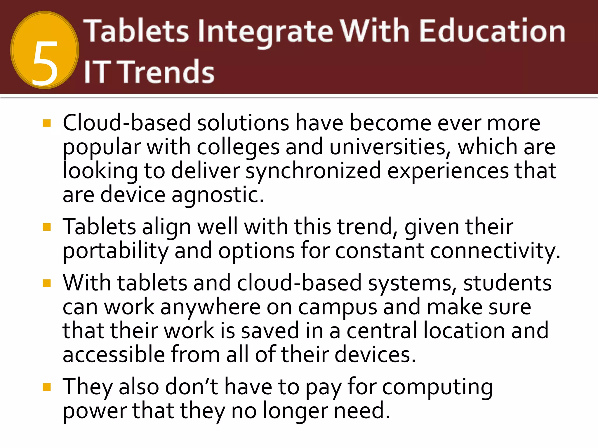 5
   Cloud-based solutions have become ever more
    popular with colleges and universities, which are
    looking to deliver synchronized experiences that
    are device agnostic.
   Tablets align well with this trend, given their
    portability and options for constant connectivity.
   With tablets and cloud-based systems, students
    can work anywhere on campus and make sure
    that their work is saved in a central location and
    accessible from all of their devices.
   They also don’t have to pay for computing
    power that they no longer need.
 