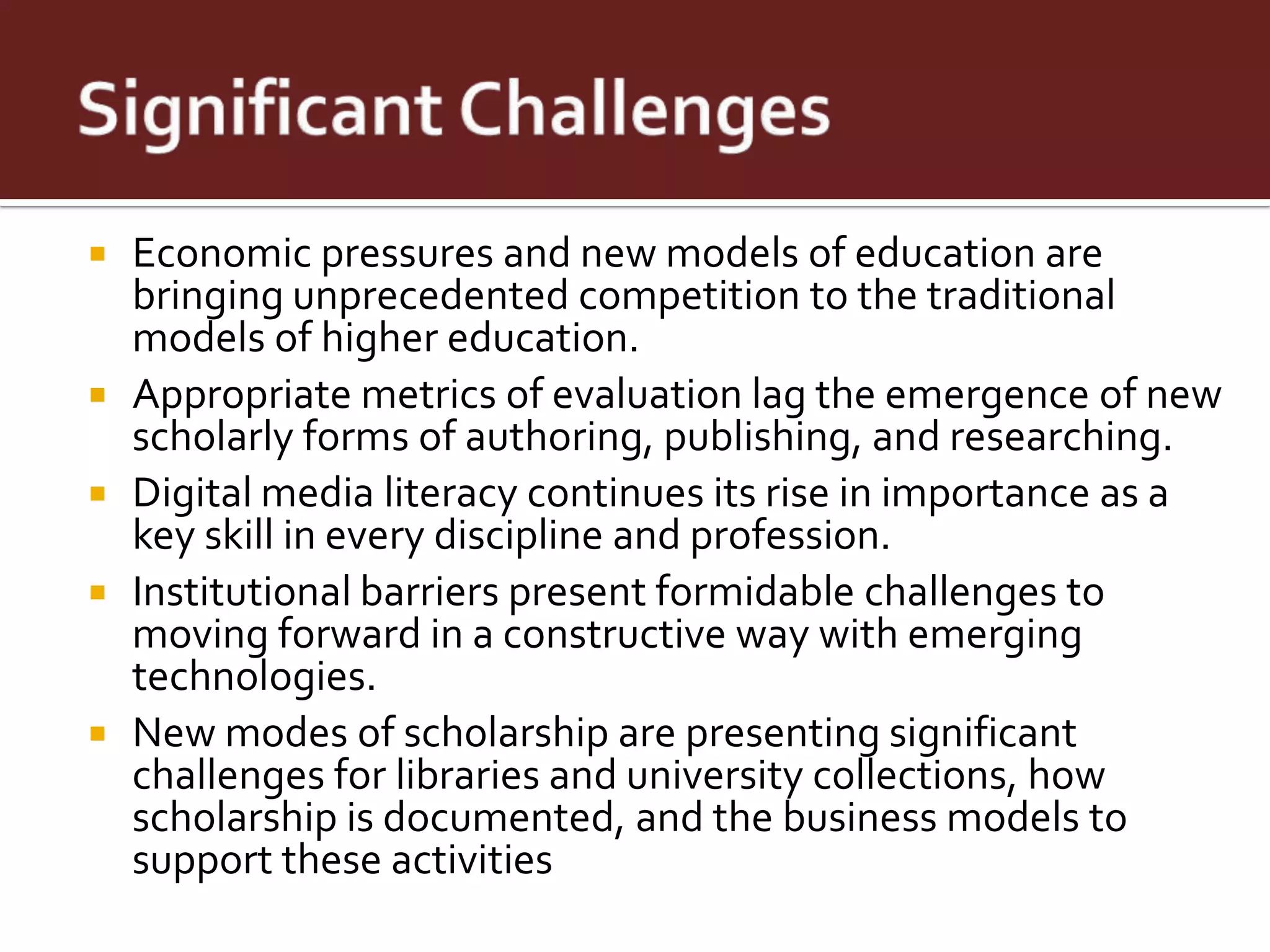    Economic pressures and new models of education are
    bringing unprecedented competition to the traditional
    models of higher education.
   Appropriate metrics of evaluation lag the emergence of new
    scholarly forms of authoring, publishing, and researching.
   Digital media literacy continues its rise in importance as a
    key skill in every discipline and profession.
   Institutional barriers present formidable challenges to
    moving forward in a constructive way with emerging
    technologies.
   New modes of scholarship are presenting significant
    challenges for libraries and university collections, how
    scholarship is documented, and the business models to
    support these activities
 