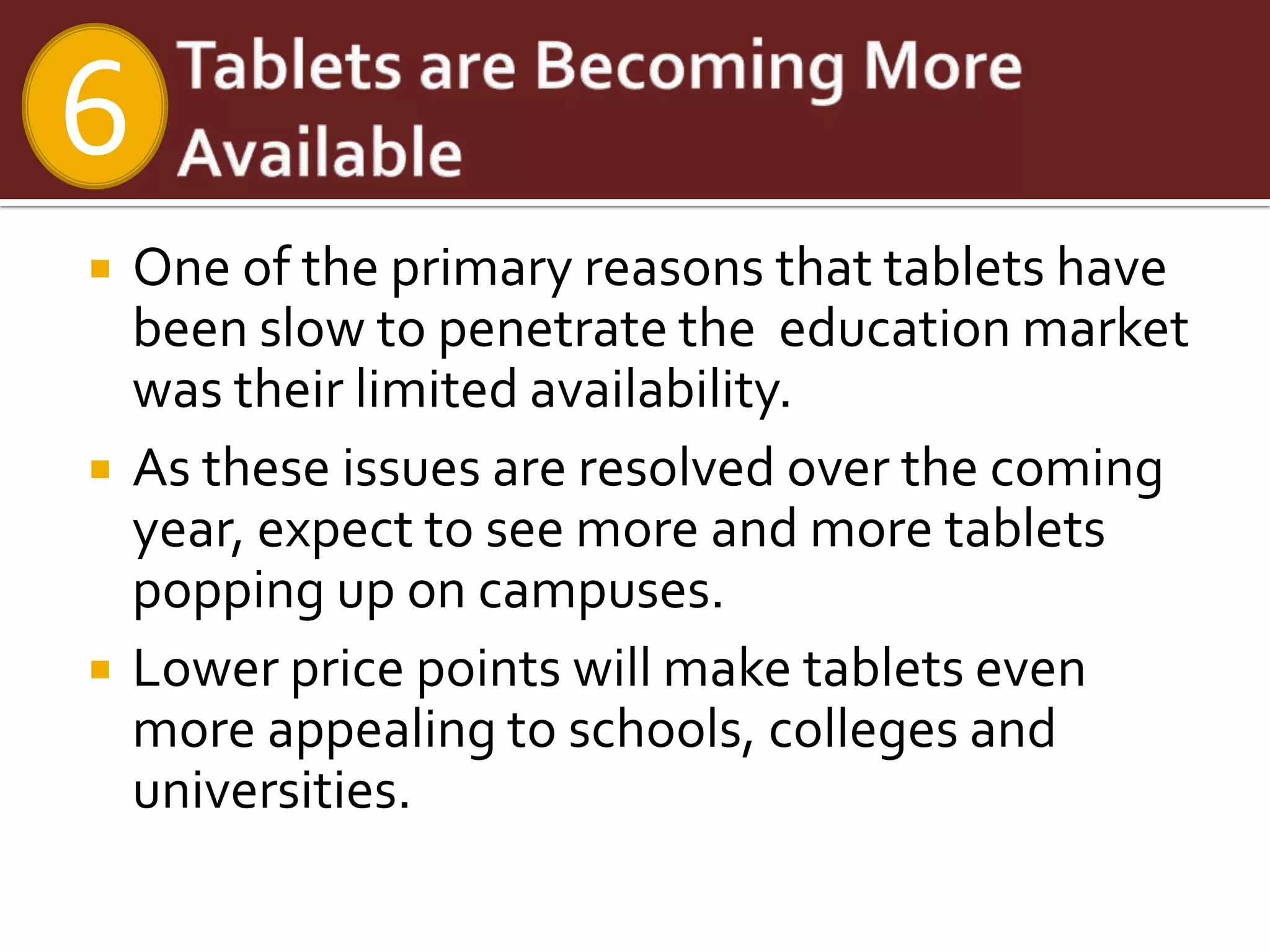 6
   One of the primary reasons that tablets have
    been slow to penetrate the education market
    was their limited availability.
   As these issues are resolved over the coming
    year, expect to see more and more tablets
    popping up on campuses.
   Lower price points will make tablets even
    more appealing to schools, colleges and
    universities.
 