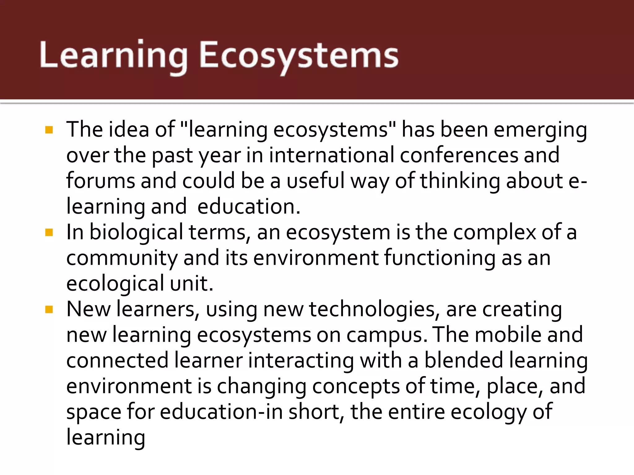  The idea of "learning ecosystems" has been emerging
  over the past year in international conferences and
  forums and could be a useful way of thinking about e-
  learning and education.
 In biological terms, an ecosystem is the complex of a
  community and its environment functioning as an
  ecological unit.
 New learners, using new technologies, are creating
  new learning ecosystems on campus. The mobile and
  connected learner interacting with a blended learning
  environment is changing concepts of time, place, and
  space for education-in short, the entire ecology of
  learning
 