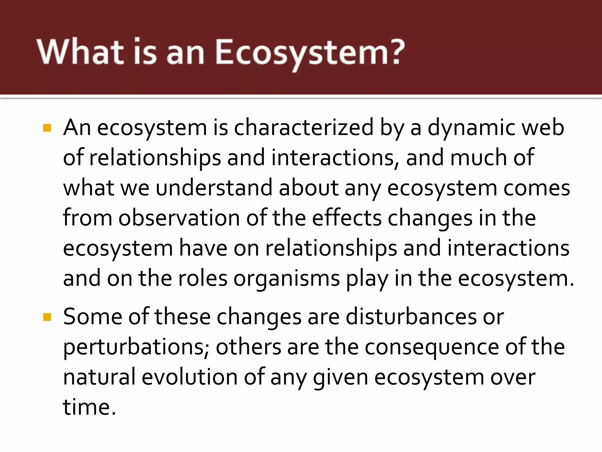    An ecosystem is characterized by a dynamic web
    of relationships and interactions, and much of
    what we understand about any ecosystem comes
    from observation of the effects changes in the
    ecosystem have on relationships and interactions
    and on the roles organisms play in the ecosystem.
   Some of these changes are disturbances or
    perturbations; others are the consequence of the
    natural evolution of any given ecosystem over
    time.
 
