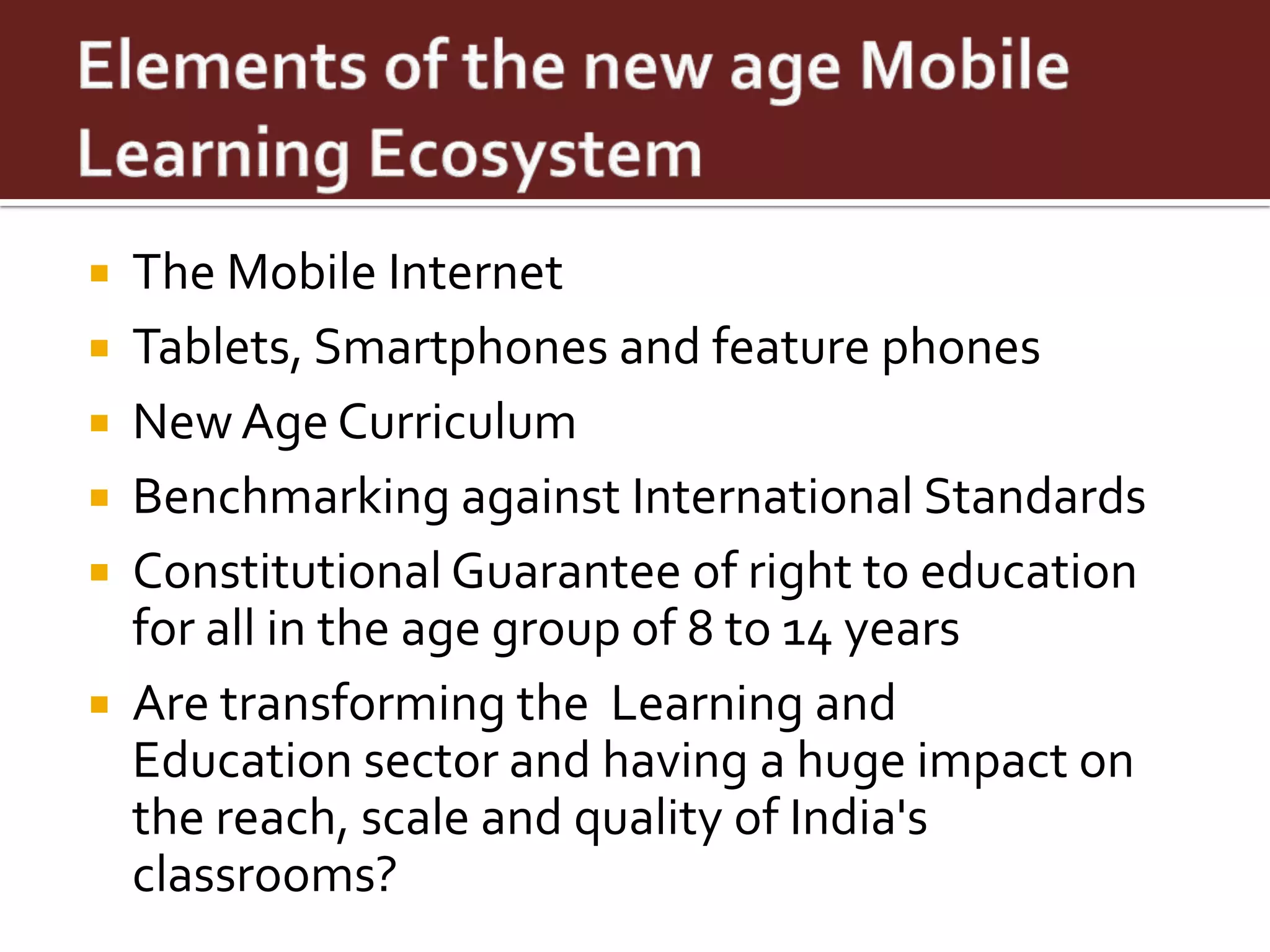    The Mobile Internet
   Tablets, Smartphones and feature phones
   New Age Curriculum
   Benchmarking against International Standards
   Constitutional Guarantee of right to education
    for all in the age group of 8 to 14 years
   Are transforming the Learning and
    Education sector and having a huge impact on
    the reach, scale and quality of India's
    classrooms?
 