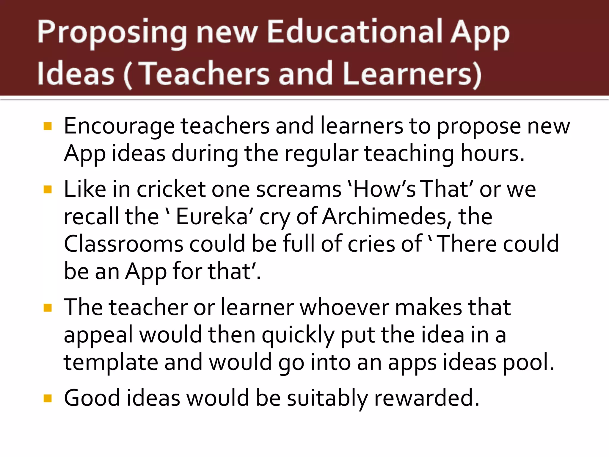    Encourage teachers and learners to propose new
    App ideas during the regular teaching hours.
   Like in cricket one screams ‘How’s That’ or we
    recall the ‘ Eureka’ cry of Archimedes, the
    Classrooms could be full of cries of ‘ There could
    be an App for that’.
   The teacher or learner whoever makes that
    appeal would then quickly put the idea in a
    template and would go into an apps ideas pool.
   Good ideas would be suitably rewarded.
 