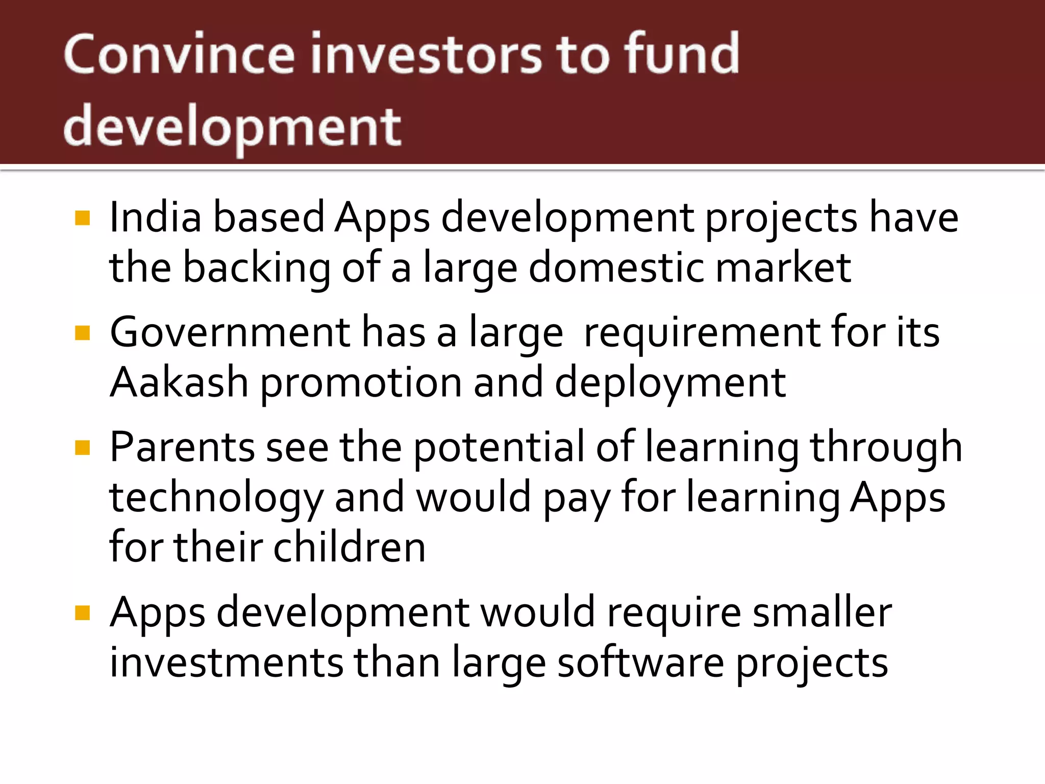    India based Apps development projects have
    the backing of a large domestic market
   Government has a large requirement for its
    Aakash promotion and deployment
   Parents see the potential of learning through
    technology and would pay for learning Apps
    for their children
   Apps development would require smaller
    investments than large software projects
 