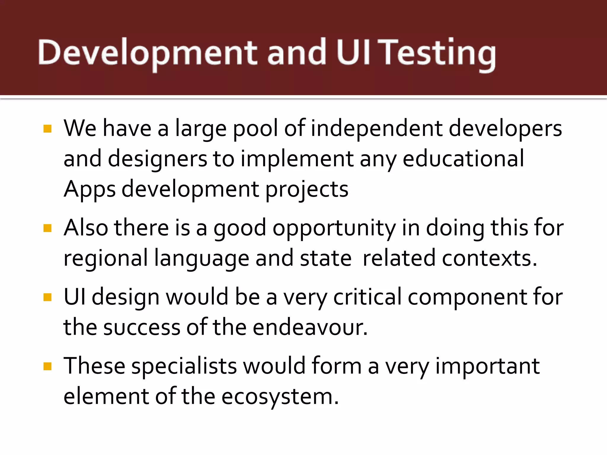    We have a large pool of independent developers
    and designers to implement any educational
    Apps development projects
   Also there is a good opportunity in doing this for
    regional language and state related contexts.
   UI design would be a very critical component for
    the success of the endeavour.
   These specialists would form a very important
    element of the ecosystem.
 