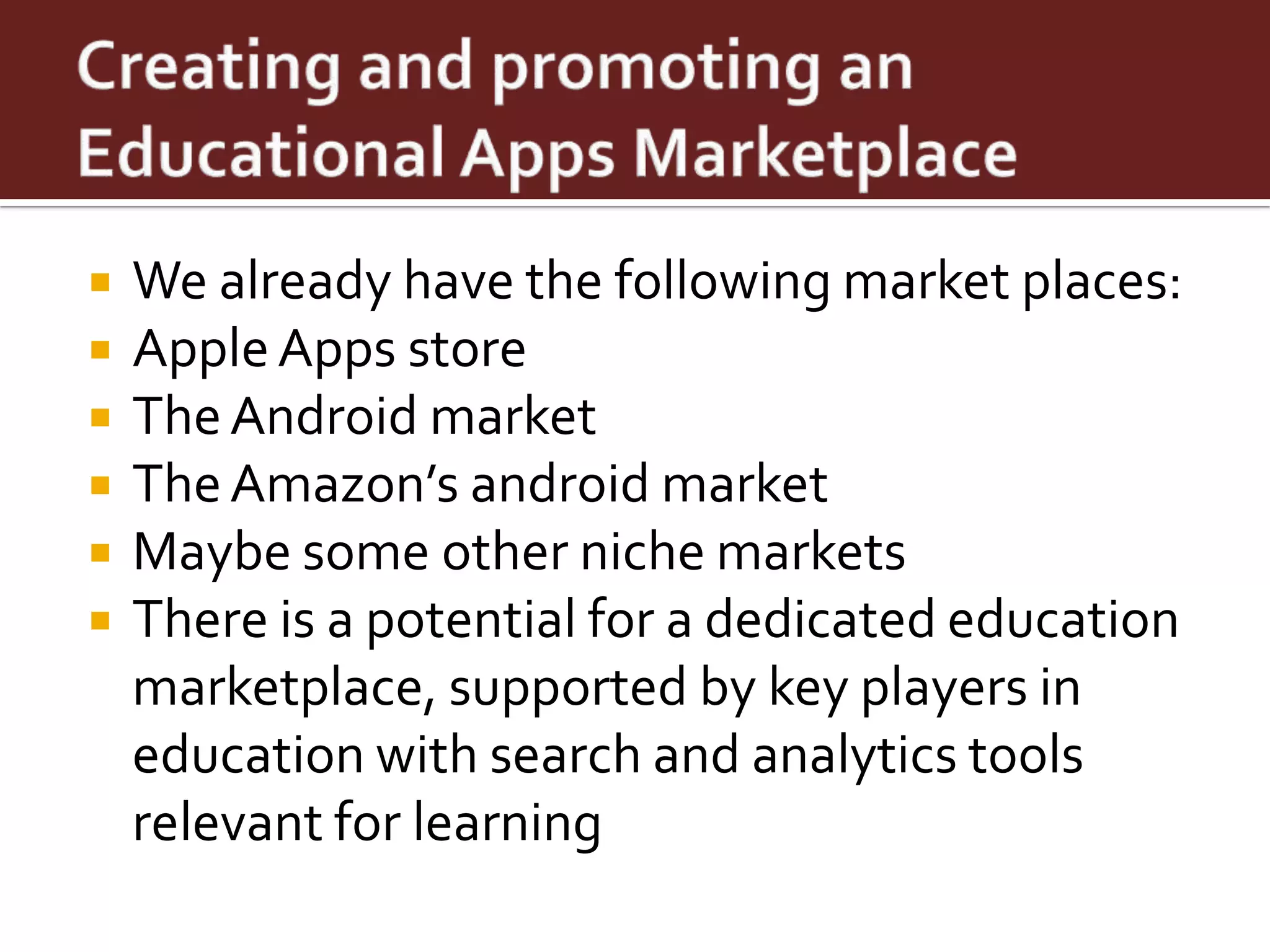    We already have the following market places:
   Apple Apps store
   The Android market
   The Amazon’s android market
   Maybe some other niche markets
   There is a potential for a dedicated education
    marketplace, supported by key players in
    education with search and analytics tools
    relevant for learning
 