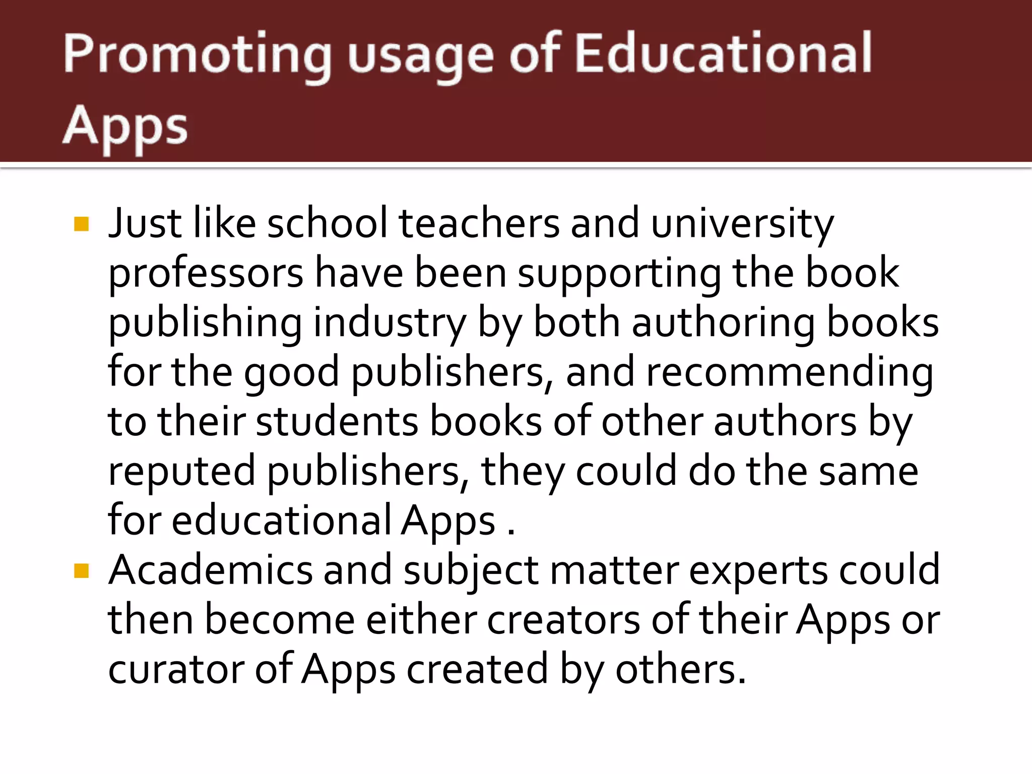    Just like school teachers and university
    professors have been supporting the book
    publishing industry by both authoring books
    for the good publishers, and recommending
    to their students books of other authors by
    reputed publishers, they could do the same
    for educational Apps .
   Academics and subject matter experts could
    then become either creators of their Apps or
    curator of Apps created by others.
 