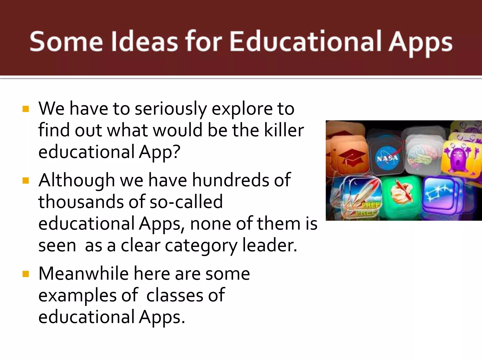  We have to seriously explore to
  find out what would be the killer
  educational App?
 Although we have hundreds of
  thousands of so-called
  educational Apps, none of them is
  seen as a clear category leader.
 Meanwhile here are some
  examples of classes of
  educational Apps.
 