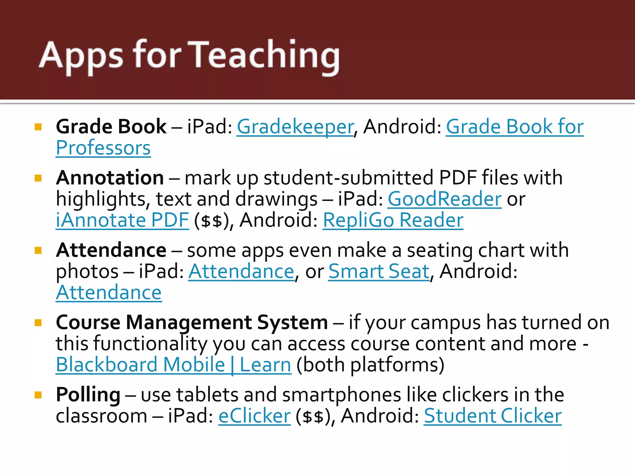    Grade Book – iPad: Gradekeeper, Android: Grade Book for
    Professors
   Annotation – mark up student-submitted PDF files with
    highlights, text and drawings – iPad: GoodReader or
    iAnnotate PDF ($$), Android: RepliGo Reader
   Attendance – some apps even make a seating chart with
    photos – iPad: Attendance, or Smart Seat, Android:
    Attendance
   Course Management System – if your campus has turned on
    this functionality you can access course content and more -
    Blackboard Mobile | Learn (both platforms)
   Polling – use tablets and smartphones like clickers in the
    classroom – iPad: eClicker ($$), Android: Student Clicker
 